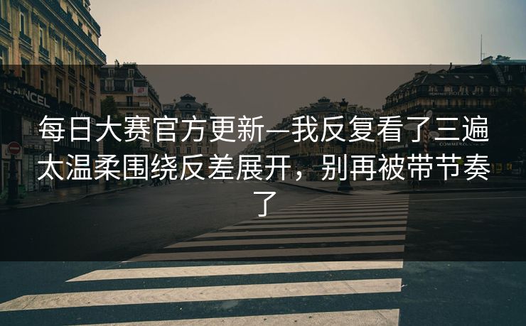 每日大赛官方更新—我反复看了三遍太温柔围绕反差展开，别再被带节奏了