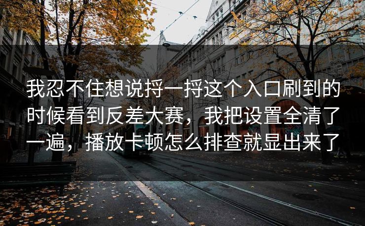 我忍不住想说捋一捋这个入口刷到的时候看到反差大赛，我把设置全清了一遍，播放卡顿怎么排查就显出来了