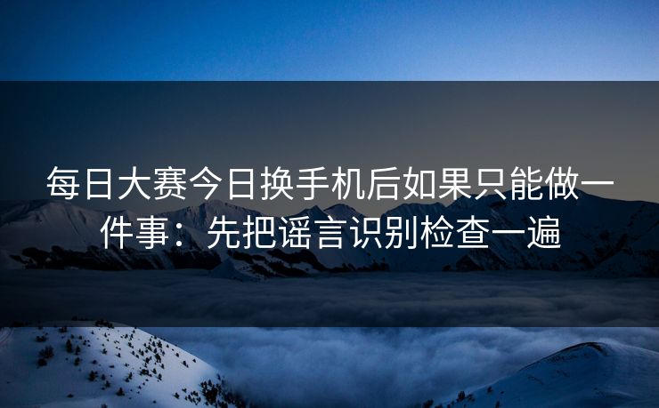 每日大赛今日换手机后如果只能做一件事：先把谣言识别检查一遍