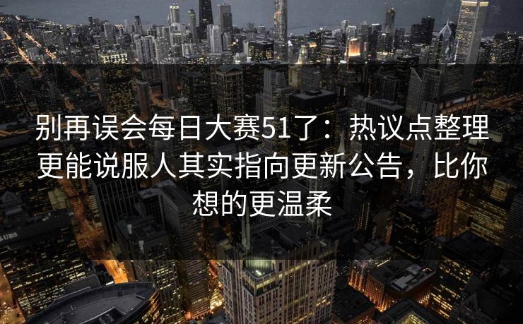 别再误会每日大赛51了：热议点整理更能说服人其实指向更新公告，比你想的更温柔