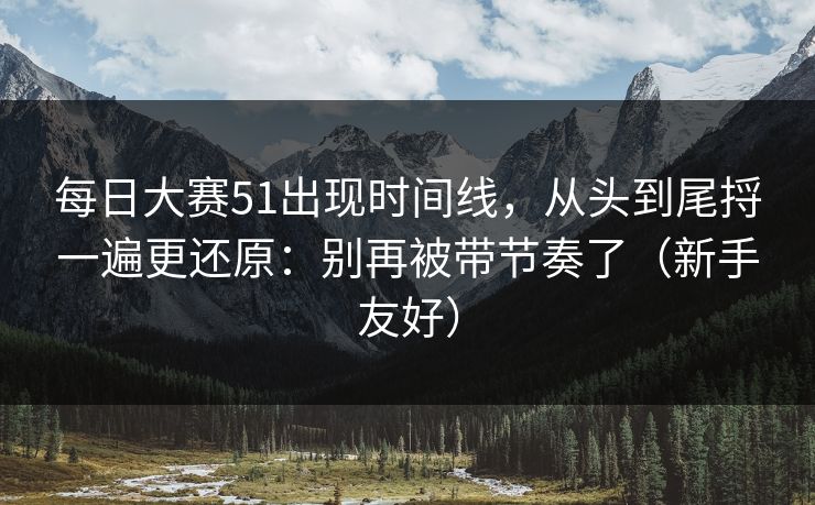 每日大赛51出现时间线，从头到尾捋一遍更还原：别再被带节奏了（新手友好）