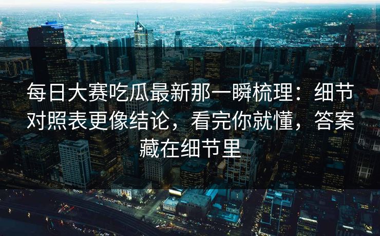 每日大赛吃瓜最新那一瞬梳理：细节对照表更像结论，看完你就懂，答案藏在细节里