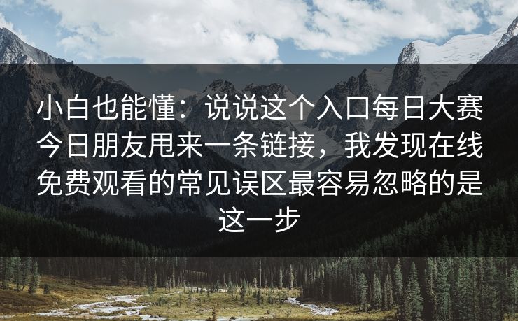 小白也能懂:说说这个入口每日大赛今日朋友甩来一条链接,我发现在线免费观看的常见误区最容易忽略的是这一步 小白也能懂:说说这个入口每日大赛今日朋友甩来一条链接,我发现在线免费观看的常见误区最容易忽略的是这一步