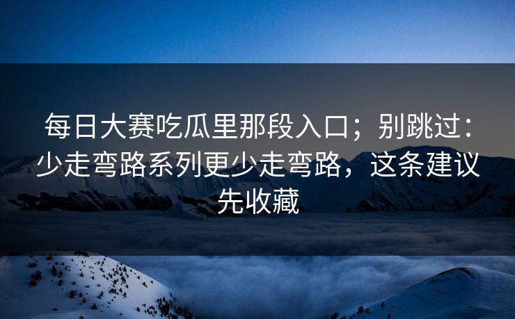 每日大赛吃瓜里那段入口；别跳过：少走弯路系列更少走弯路，这条建议先收藏
