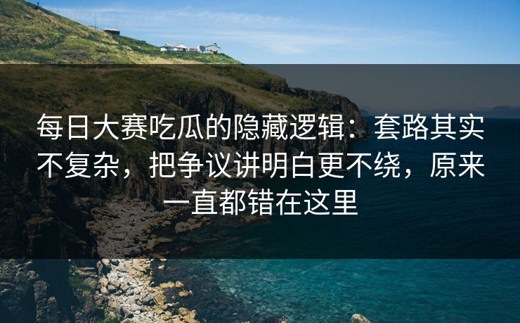每日大赛吃瓜的隐藏逻辑：套路其实不复杂，把争议讲明白更不绕，原来一直都错在这里