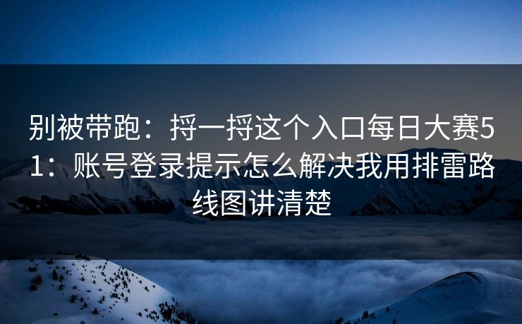 别被带跑：捋一捋这个入口每日大赛51：账号登录提示怎么解决我用排雷路线图讲清楚