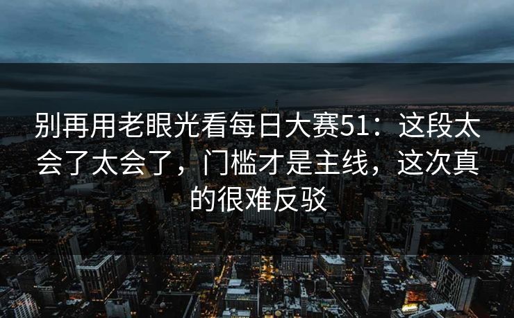 别再用老眼光看每日大赛51：这段太会了太会了，门槛才是主线，这次真的很难反驳