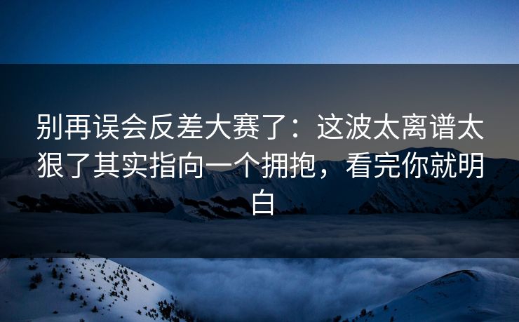 别再误会反差大赛了：这波太离谱太狠了其实指向一个拥抱，看完你就明白