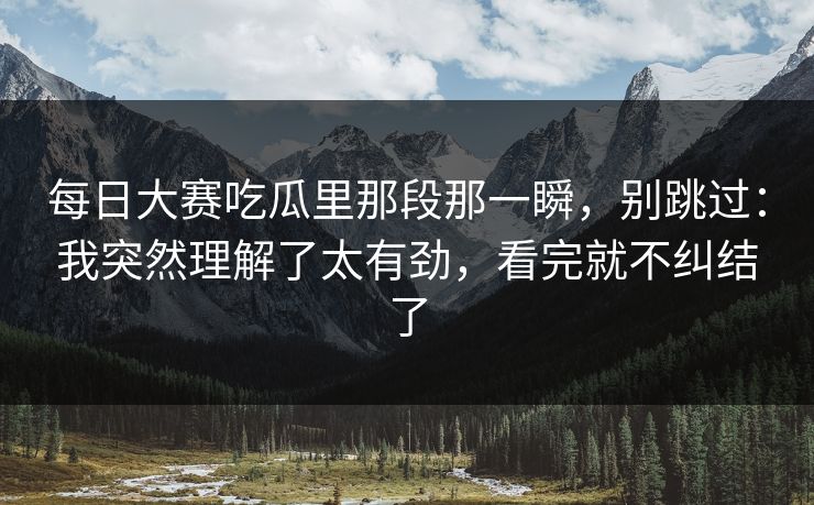 每日大赛吃瓜里那段那一瞬，别跳过：我突然理解了太有劲，看完就不纠结了