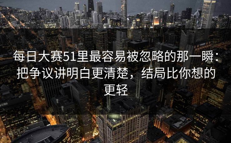 每日大赛51里最容易被忽略的那一瞬：把争议讲明白更清楚，结局比你想的更轻