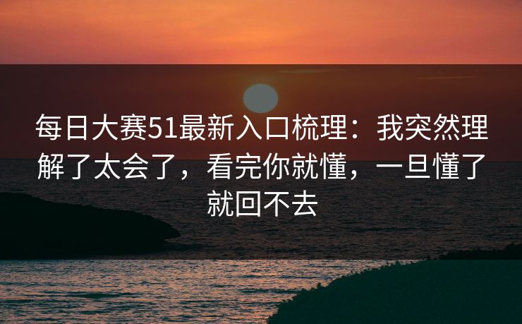 每日大赛51最新入口梳理：我突然理解了太会了，看完你就懂，一旦懂了就回不去