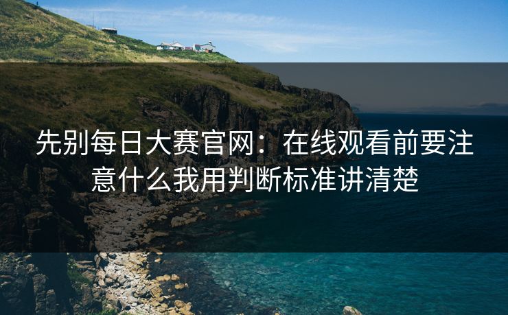 先别每日大赛官网：在线观看前要注意什么我用判断标准讲清楚