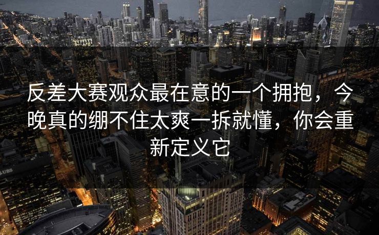 反差大赛观众最在意的一个拥抱，今晚真的绷不住太爽一拆就懂，你会重新定义它