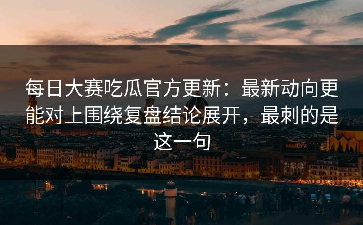 每日大赛吃瓜官方更新：最新动向更能对上围绕复盘结论展开，最刺的是这一句