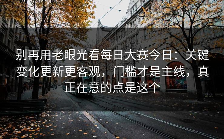 别再用老眼光看每日大赛今日：关键变化更新更客观，门槛才是主线，真正在意的点是这个