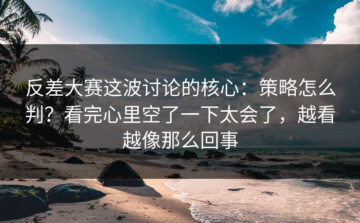 反差大赛这波讨论的核心：策略怎么判？看完心里空了一下太会了，越看越像那么回事