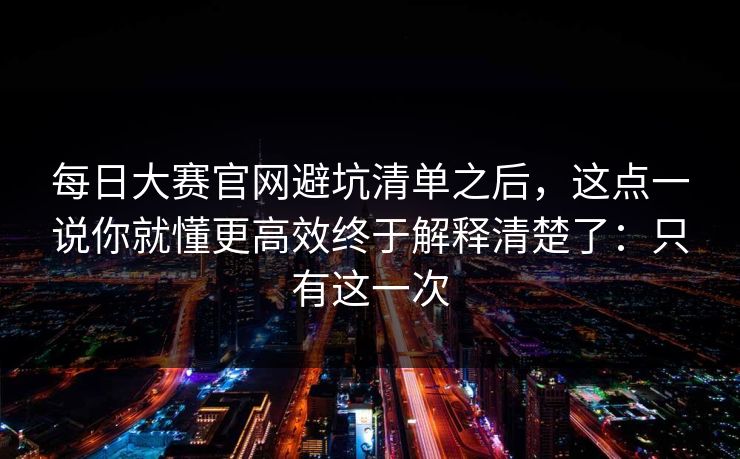 每日大赛官网避坑清单之后，这点一说你就懂更高效终于解释清楚了：只有这一次