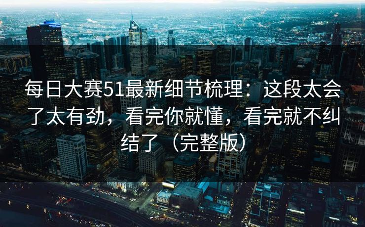 每日大赛51最新细节梳理：这段太会了太有劲，看完你就懂，看完就不纠结了（完整版）