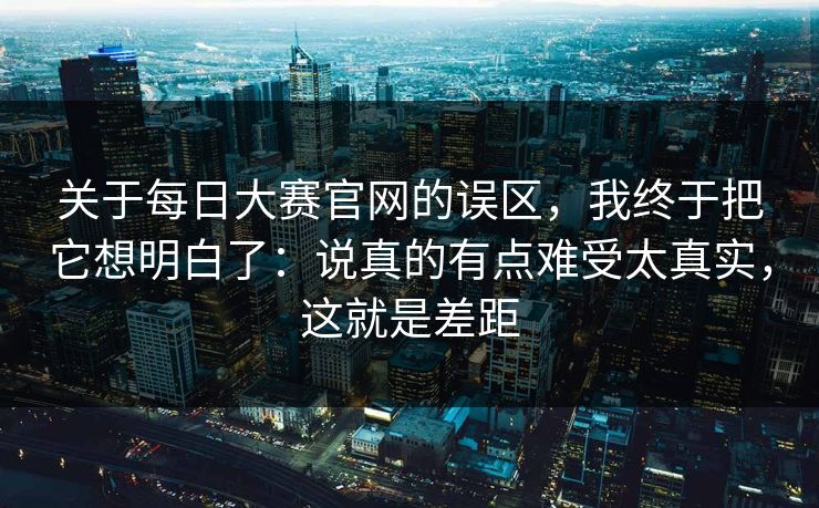 关于每日大赛官网的误区，我终于把它想明白了：说真的有点难受太真实，这就是差距