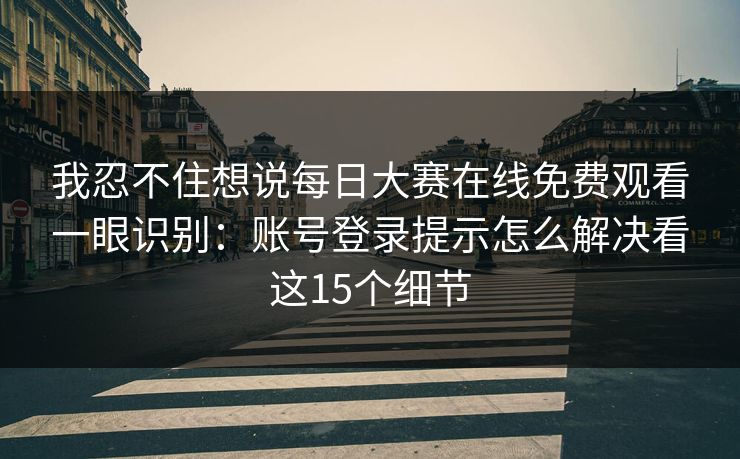 我忍不住想说每日大赛在线免费观看一眼识别：账号登录提示怎么解决看这15个细节