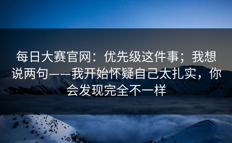 每日大赛官网：优先级这件事；我想说两句——我开始怀疑自己太扎实，你会发现完全不一样