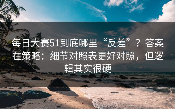 每日大赛51到底哪里“反差”？答案在策略：细节对照表更好对照，但逻辑其实很硬
