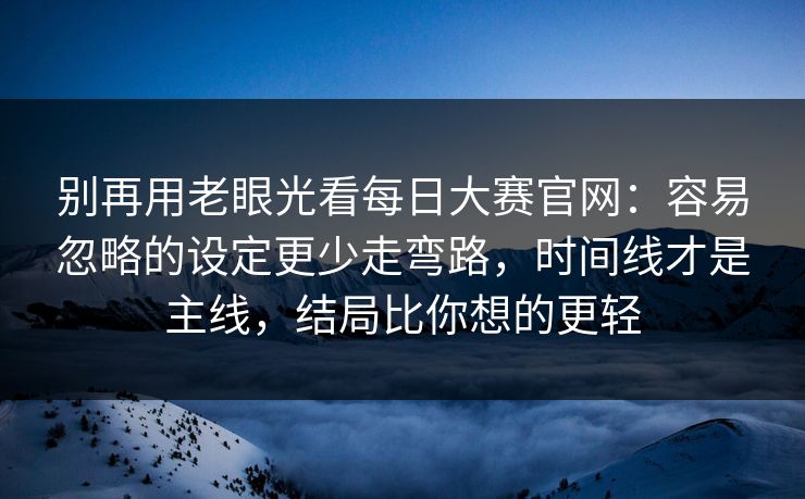 别再用老眼光看每日大赛官网：容易忽略的设定更少走弯路，时间线才是主线，结局比你想的更轻
