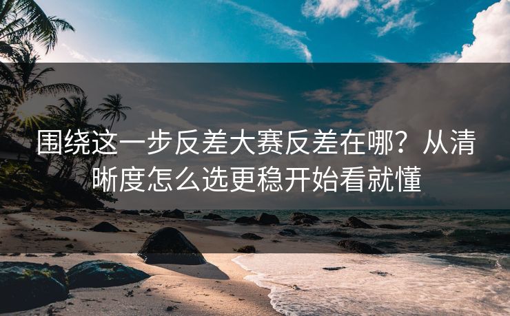 围绕这一步反差大赛反差在哪？从清晰度怎么选更稳开始看就懂