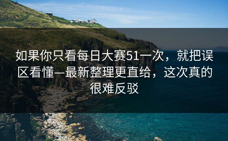 如果你只看每日大赛51一次，就把误区看懂—最新整理更直给，这次真的很难反驳
