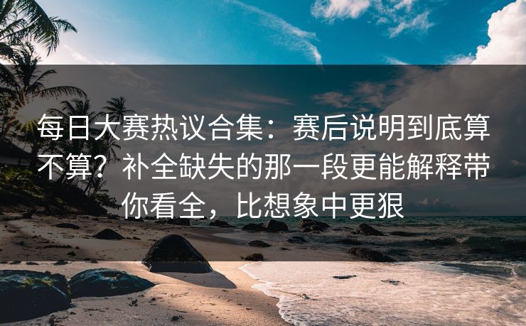 每日大赛热议合集：赛后说明到底算不算？补全缺失的那一段更能解释带你看全，比想象中更狠