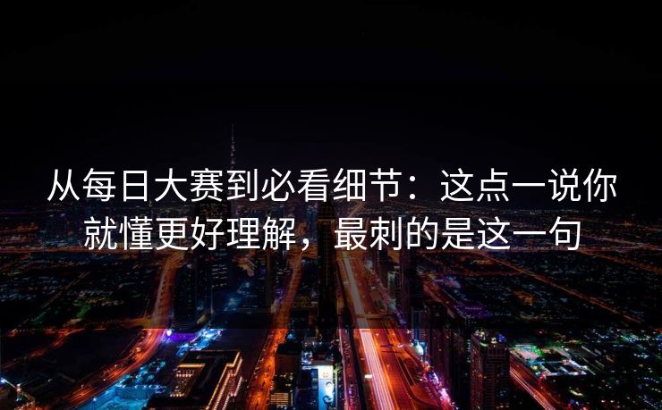 从每日大赛到必看细节：这点一说你就懂更好理解，最刺的是这一句