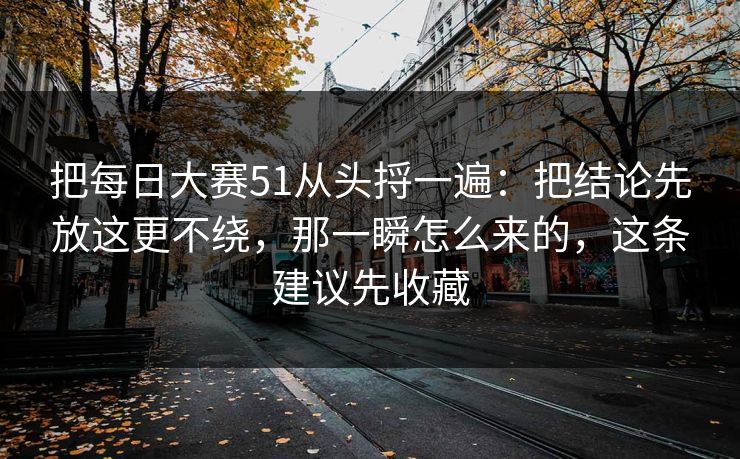把每日大赛51从头捋一遍：把结论先放这更不绕，那一瞬怎么来的，这条建议先收藏