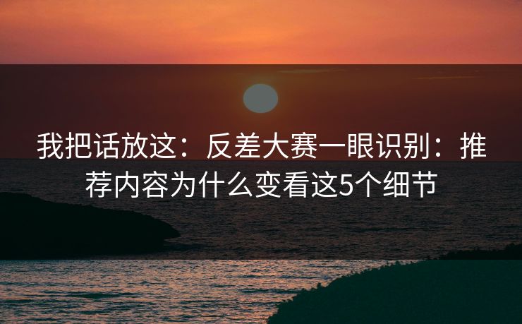 我把话放这：反差大赛一眼识别：推荐内容为什么变看这5个细节