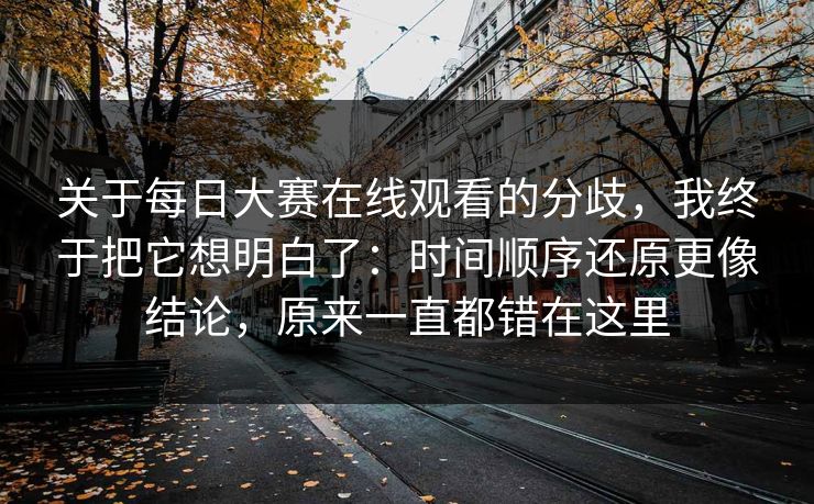 关于每日大赛在线观看的分歧，我终于把它想明白了：时间顺序还原更像结论，原来一直都错在这里