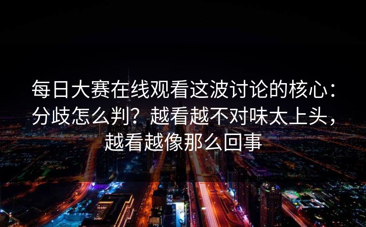 每日大赛在线观看这波讨论的核心：分歧怎么判？越看越不对味太上头，越看越像那么回事