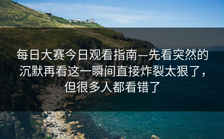 每日大赛今日观看指南—先看突然的沉默再看这一瞬间直接炸裂太狠了，但很多人都看错了
