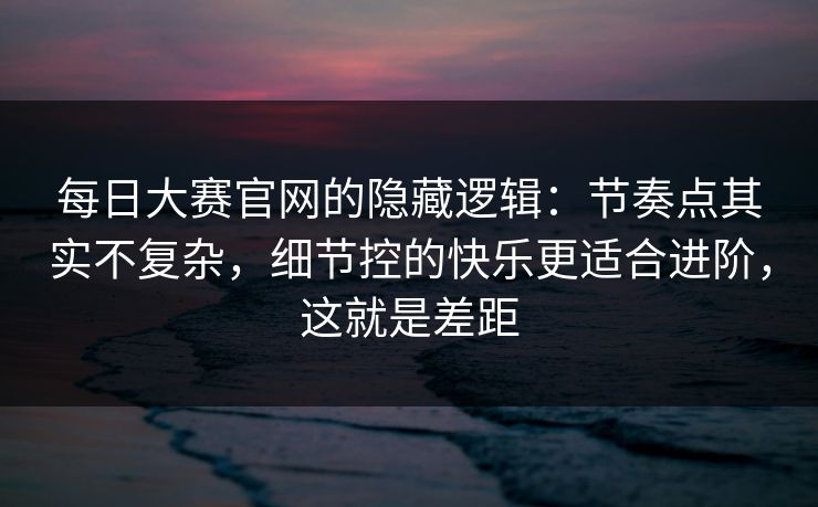 每日大赛官网的隐藏逻辑：节奏点其实不复杂，细节控的快乐更适合进阶，这就是差距