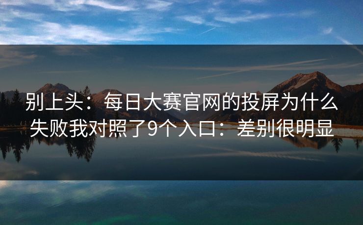 别上头：每日大赛官网的投屏为什么失败我对照了9个入口：差别很明显