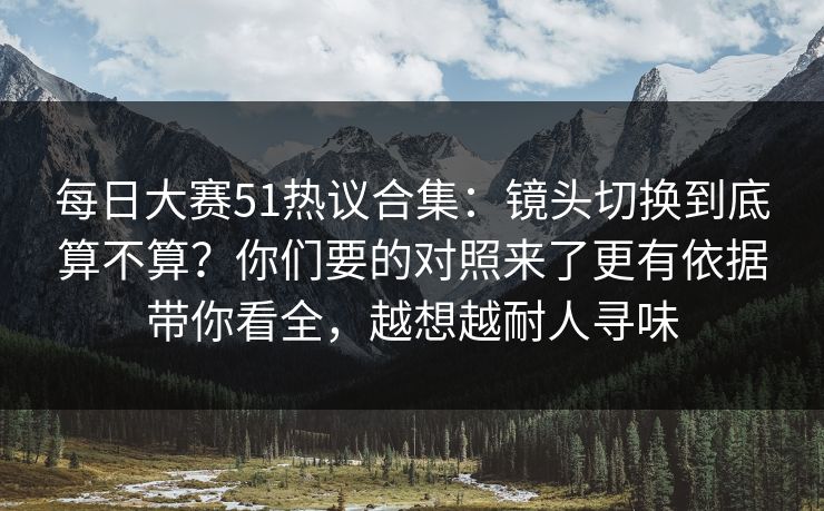 每日大赛51热议合集：镜头切换到底算不算？你们要的对照来了更有依据带你看全，越想越耐人寻味