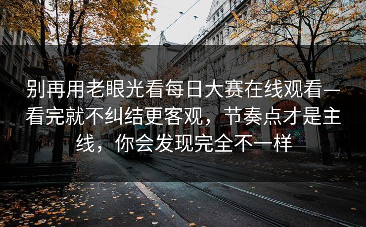 别再用老眼光看每日大赛在线观看—看完就不纠结更客观，节奏点才是主线，你会发现完全不一样