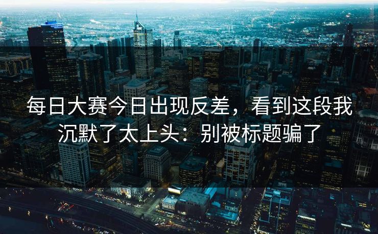 每日大赛今日出现反差，看到这段我沉默了太上头：别被标题骗了