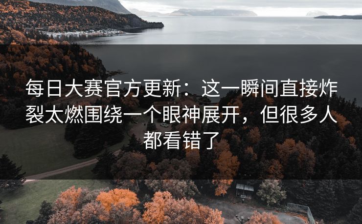 每日大赛官方更新：这一瞬间直接炸裂太燃围绕一个眼神展开，但很多人都看错了