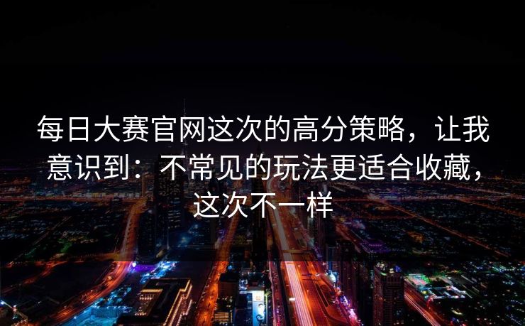 每日大赛官网这次的高分策略，让我意识到：不常见的玩法更适合收藏，这次不一样