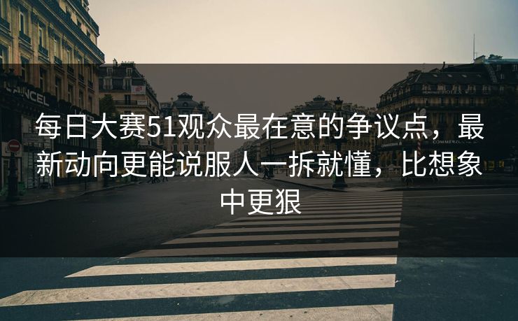 每日大赛51观众最在意的争议点，最新动向更能说服人一拆就懂，比想象中更狠