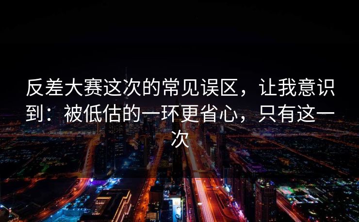 反差大赛这次的常见误区，让我意识到：被低估的一环更省心，只有这一次