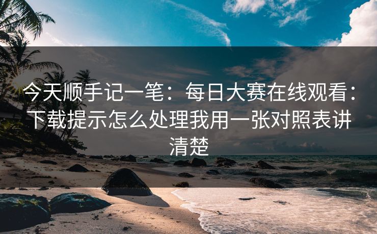 今天顺手记一笔：每日大赛在线观看：下载提示怎么处理我用一张对照表讲清楚