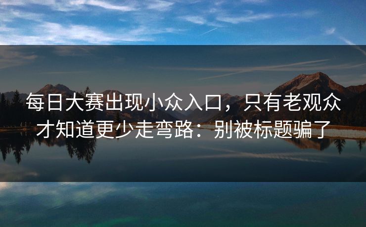 每日大赛出现小众入口，只有老观众才知道更少走弯路：别被标题骗了