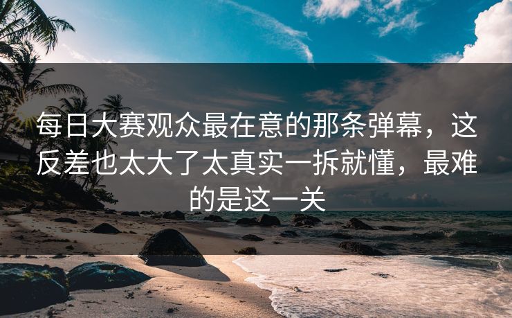 每日大赛观众最在意的那条弹幕，这反差也太大了太真实一拆就懂，最难的是这一关