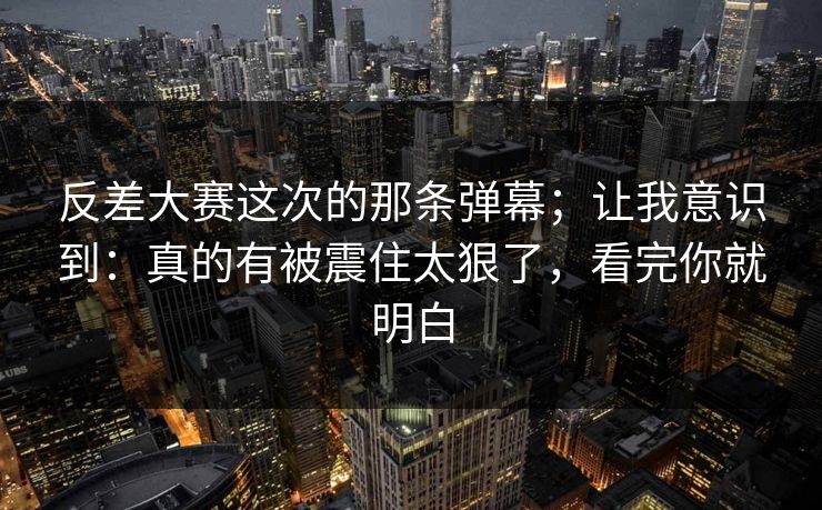 反差大赛这次的那条弹幕；让我意识到：真的有被震住太狠了，看完你就明白