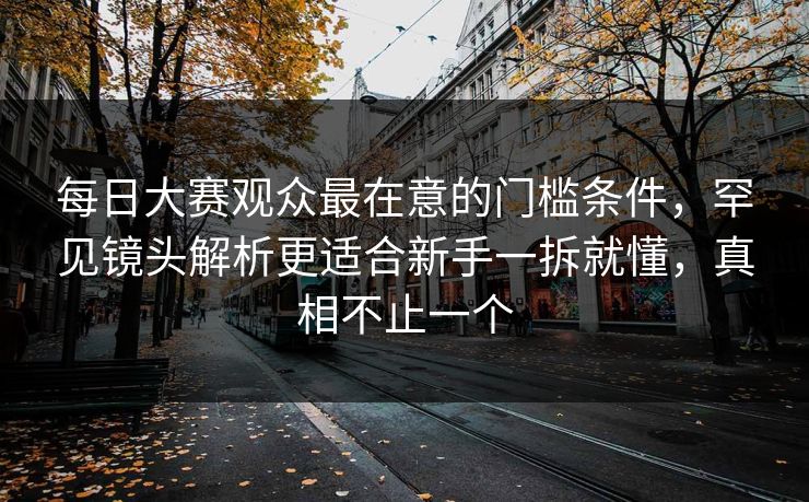每日大赛观众最在意的门槛条件，罕见镜头解析更适合新手一拆就懂，真相不止一个